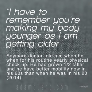 I have to remember you're making my body younger as I am getting older - Adam Quang Student Testimonials