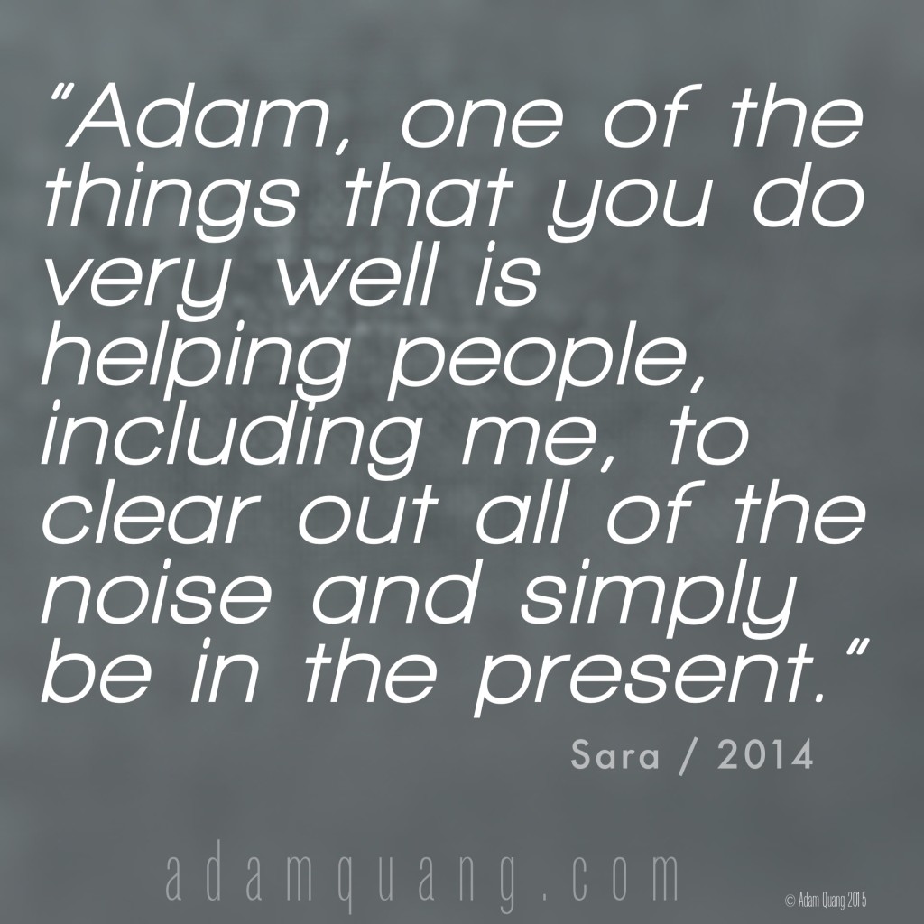 Adam, one of the things that you do very well is helping people – including me- to clear out all of the noise and simply be in the present. - Sara - Adam Quang Student Testimonials