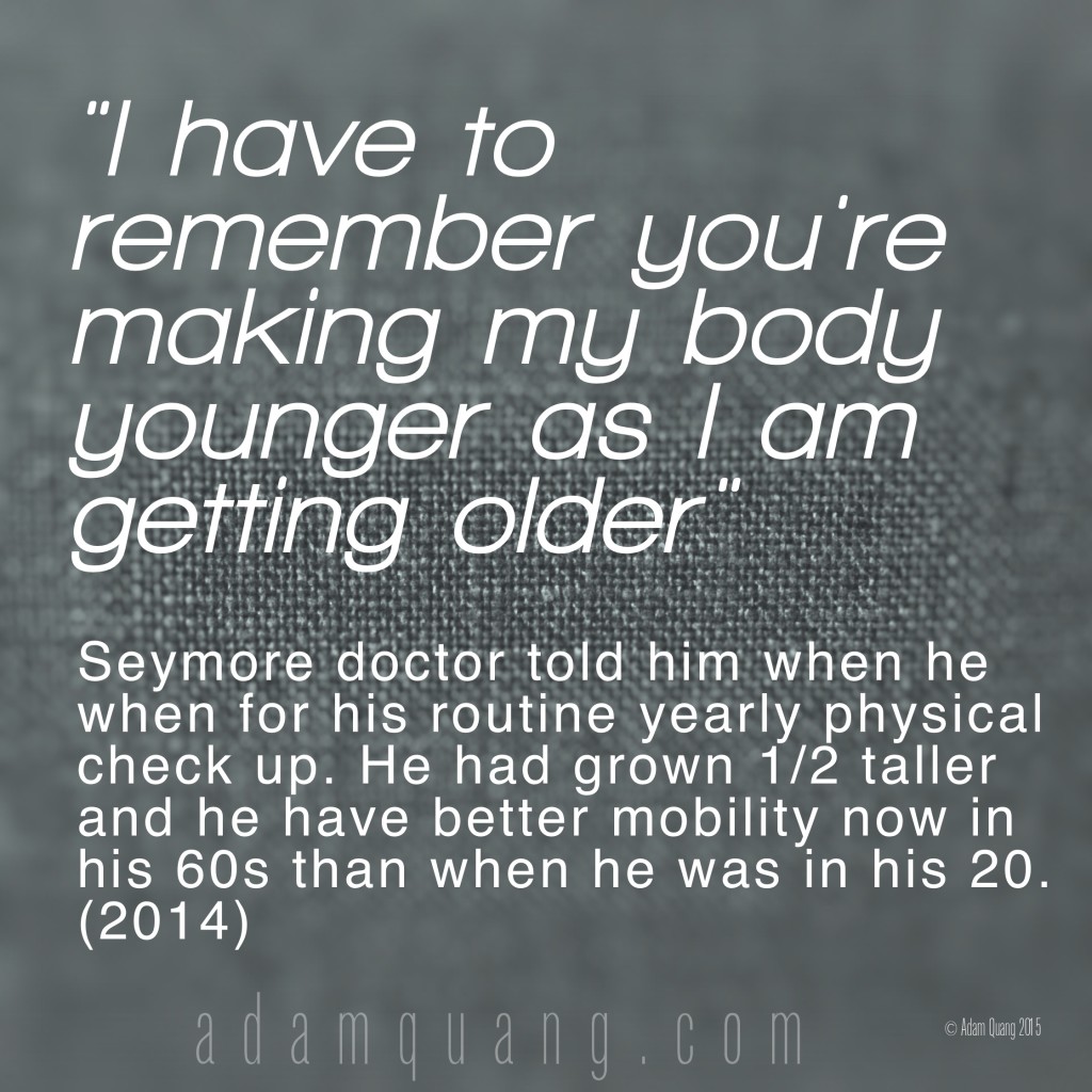 I have to remember you're making my body younger as I am getting older  - Adam Quang Student Testimonials
